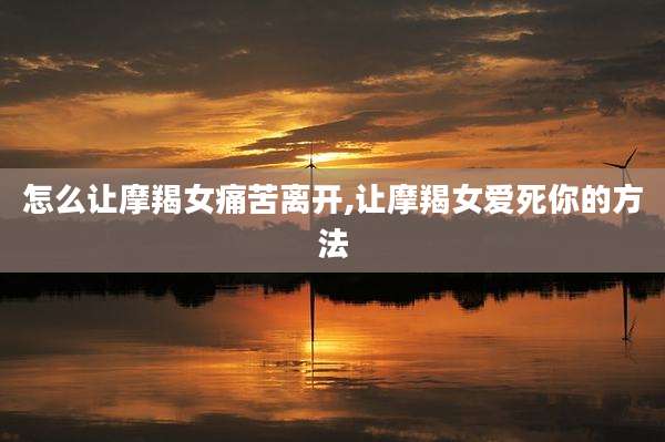 怎么让摩羯女痛苦离开,让摩羯女爱死你的方法