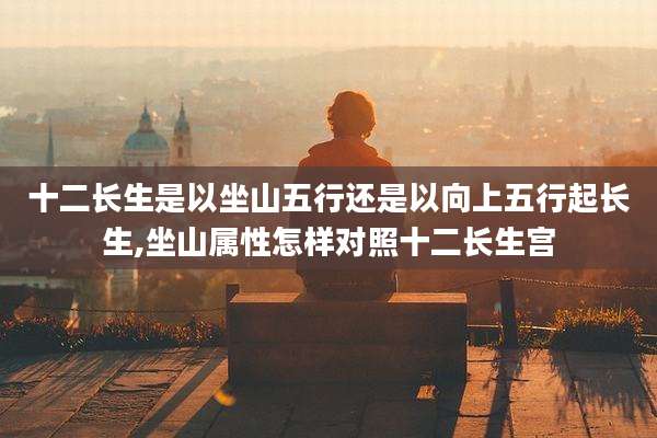 十二长生是以坐山五行还是以向上五行起长生,坐山属性怎样对照十二长生宫