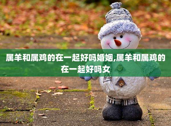 属羊和属鸡的在一起好吗婚姻,属羊和属鸡的在一起好吗女