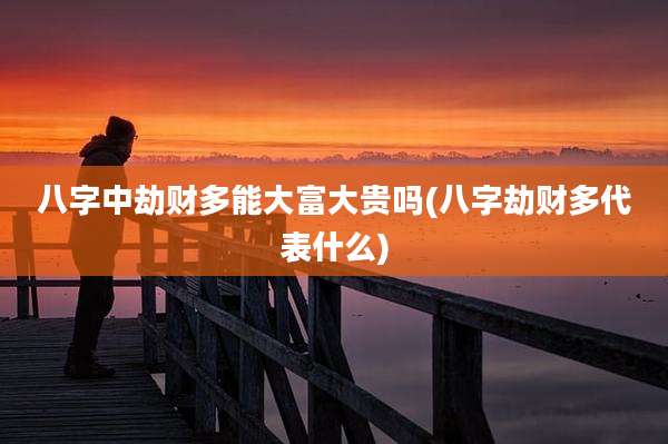 八字中劫财多能大富大贵吗(八字劫财多代表什么)