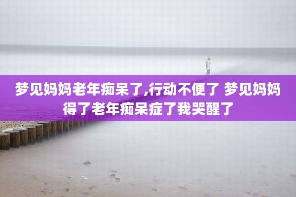 梦见妈妈老年痴呆了,行动不便了 梦见妈妈得了老年痴呆症了我哭醒了