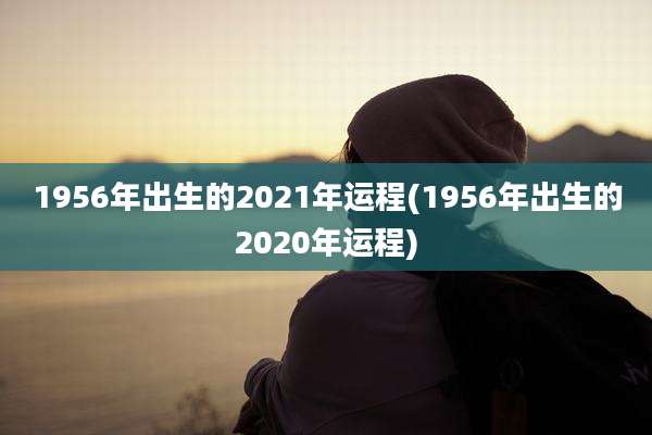 1956年出生的2021年运程(1956年出生的2020年运程)