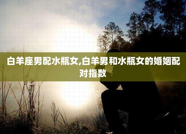 白羊座男配水瓶女,白羊男和水瓶女的婚姻配对指数