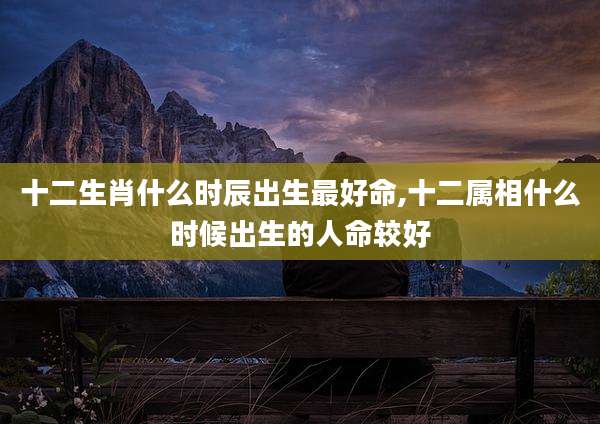 十二生肖什么时辰出生最好命,十二属相什么时候出生的人命较好