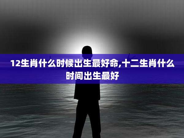 12生肖什么时候出生最好命,十二生肖什么时间出生最好