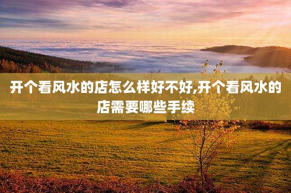开个看风水的店怎么样好不好,开个看风水的店需要哪些手续