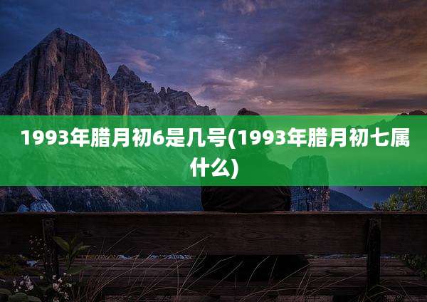 1993年腊月初6是几号(1993年腊月初七属什么)