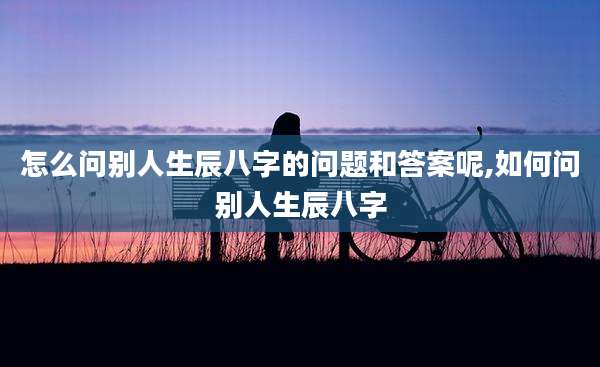 怎么问别人生辰八字的问题和答案呢,如何问别人生辰八字