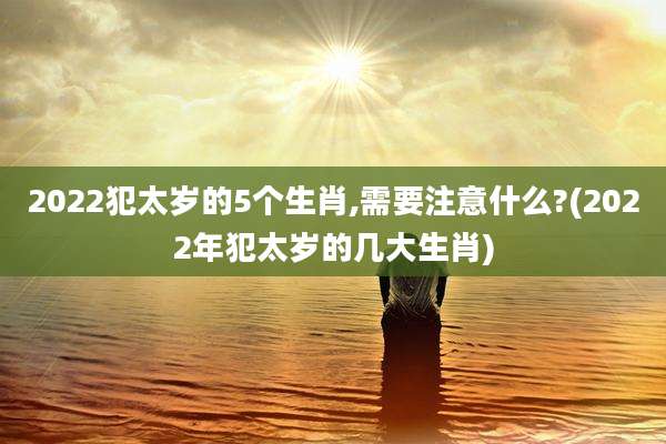 2022犯太岁的5个生肖,需要注意什么?(2022年犯太岁的几大生肖)