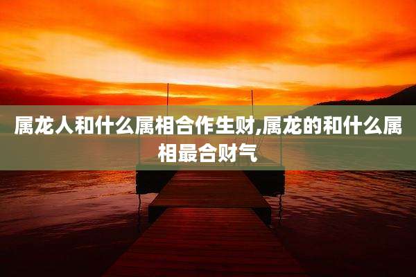 属龙人和什么属相合作生财,属龙的和什么属相最合财气
