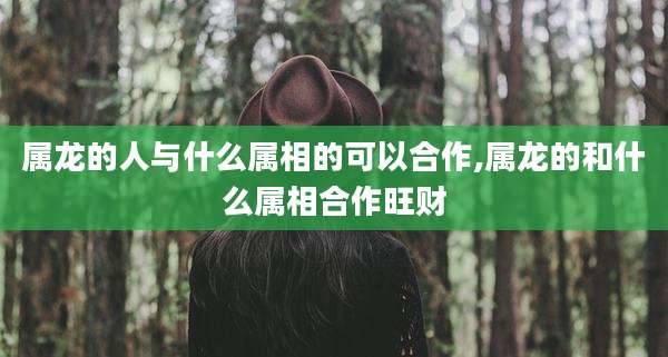 属龙的人与什么属相的可以合作,属龙的和什么属相合作旺财
