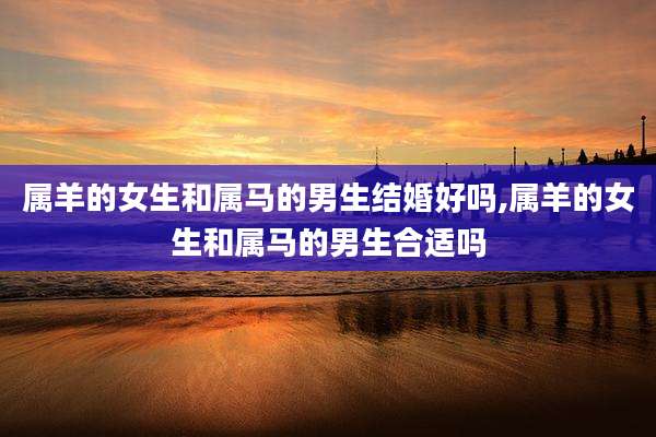 属羊的女生和属马的男生结婚好吗,属羊的女生和属马的男生合适吗