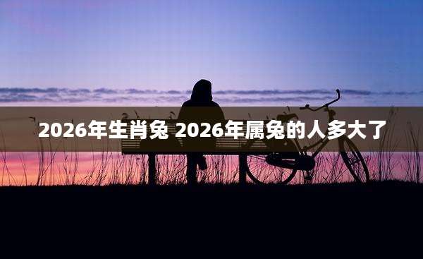 2026年生肖兔 2026年属兔的人多大了