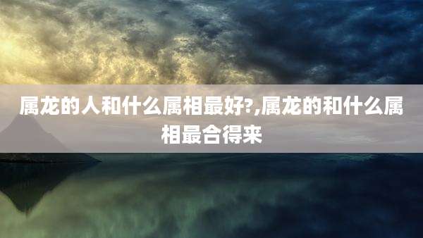 属龙的人和什么属相最好?,属龙的和什么属相最合得来
