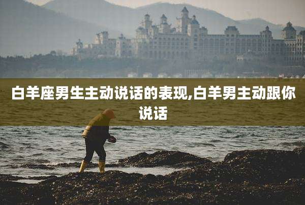 白羊座男生主动说话的表现,白羊男主动跟你说话