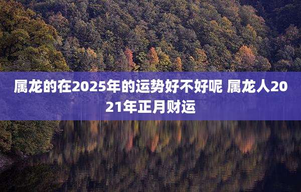 属龙的在2025年的运势好不好呢 属龙人2021年正月财运