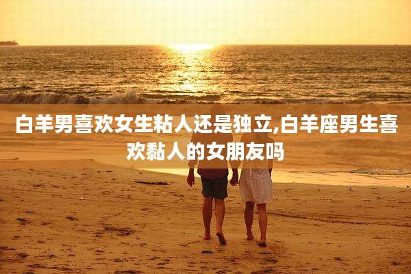 白羊男喜欢女生粘人还是独立,白羊座男生喜欢黏人的女朋友吗