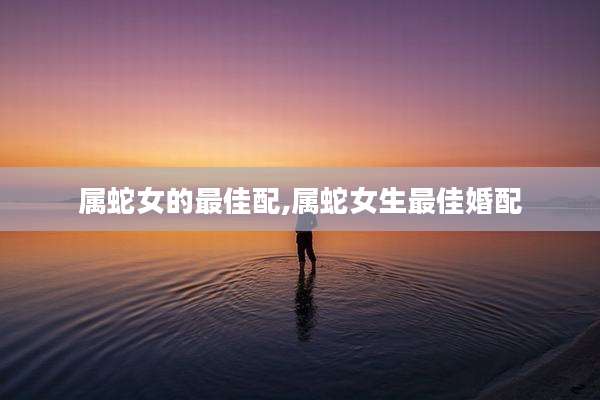 属蛇女的最佳配,属蛇女生最佳婚配