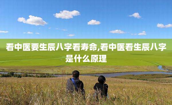 看中医要生辰八字看寿命,看中医看生辰八字是什么原理