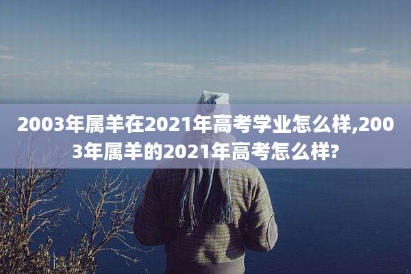 2003年属羊在2021年高考学业怎么样,2003年属羊的2021年高考怎么样?