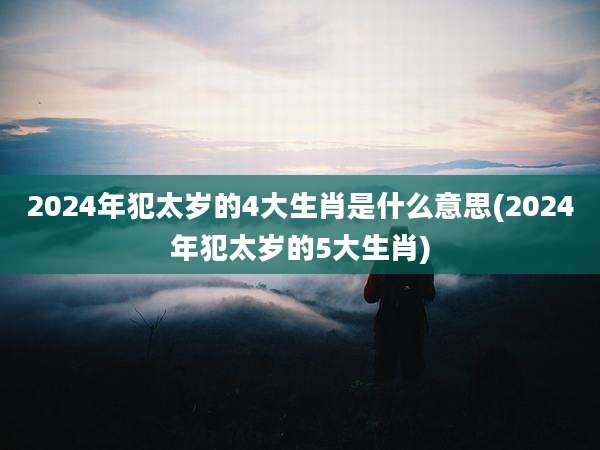 2024年犯太岁的4大生肖是什么意思(2024年犯太岁的5大生肖)