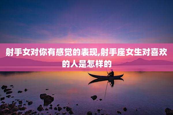 射手女对你有感觉的表现,射手座女生对喜欢的人是怎样的