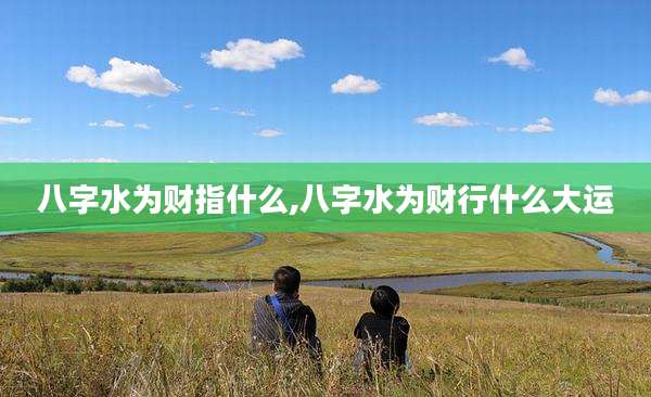 八字水为财指什么,八字水为财行什么大运