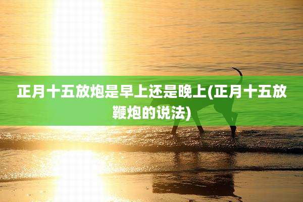 正月十五放炮是早上还是晚上(正月十五放鞭炮的说法)