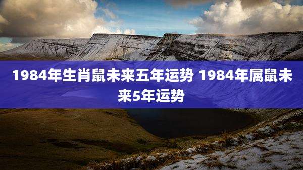 1984年生肖鼠未来五年运势 1984年属鼠未来5年运势