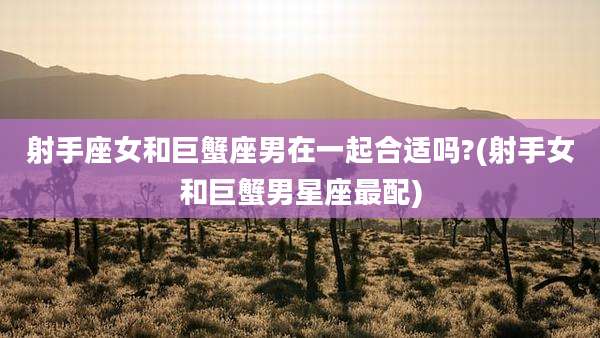 射手座女和巨蟹座男在一起合适吗?(射手女和巨蟹男星座最配)