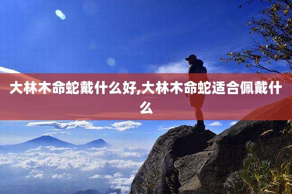 大林木命蛇戴什么好,大林木命蛇适合佩戴什么