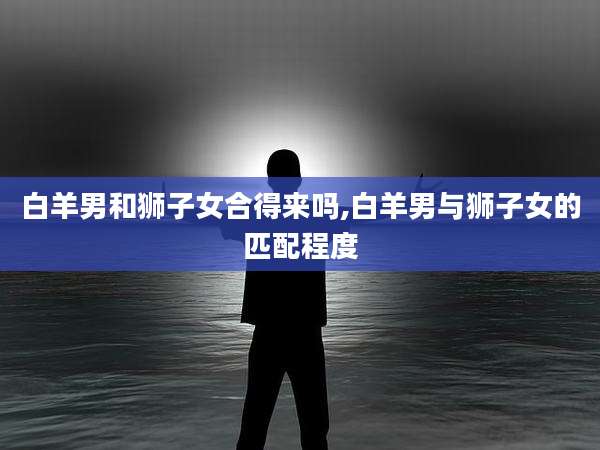 白羊男和狮子女合得来吗,白羊男与狮子女的匹配程度