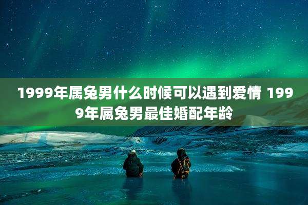 1999年属兔男什么时候可以遇到爱情 1999年属兔男最佳婚配年龄