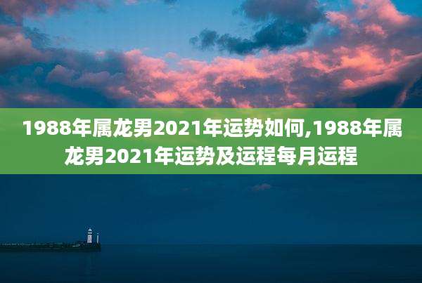 1988年属龙男2021年运势如何,1988年属龙男2021年运势及运程每月运程