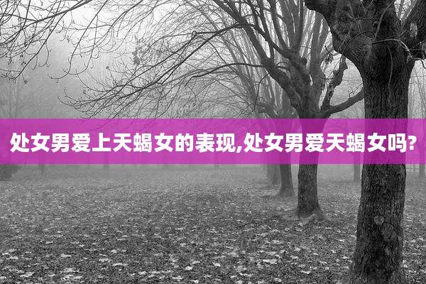 处女男爱上天蝎女的表现,处女男爱天蝎女吗?