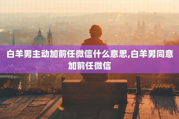 白羊男主动加前任微信什么意思,白羊男同意加前任微信