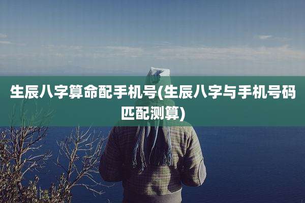 生辰八字算命配手机号(生辰八字与手机号码匹配测算)