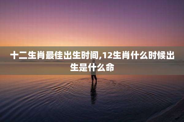 十二生肖最佳出生时间,12生肖什么时候出生是什么命