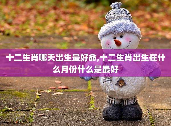 十二生肖哪天出生最好命,十二生肖出生在什么月份什么是最好