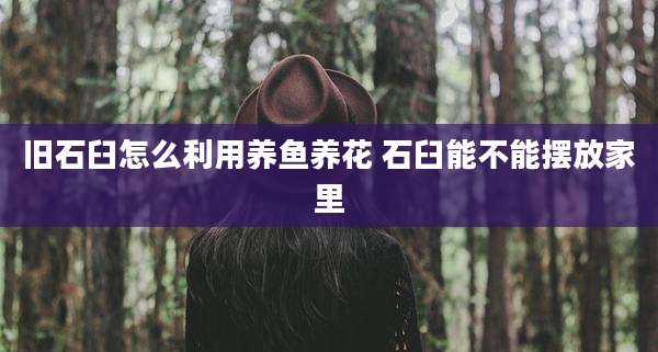 旧石臼怎么利用养鱼养花 石臼能不能摆放家里