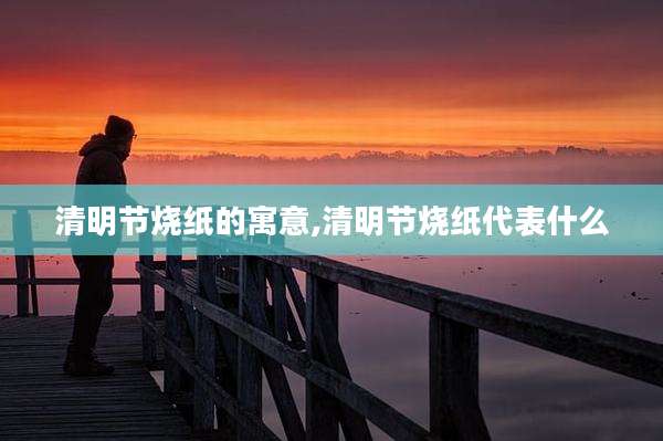 清明节烧纸的寓意,清明节烧纸代表什么