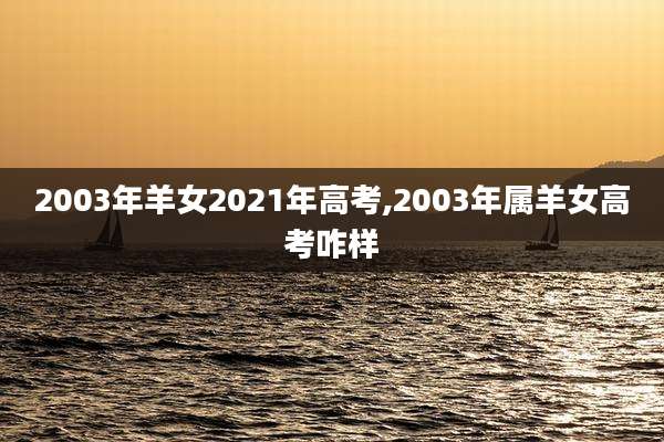 2003年羊女2021年高考,2003年属羊女高考咋样