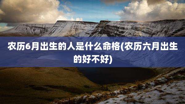 农历6月出生的人是什么命格(农历六月出生的好不好)