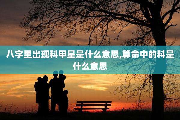 八字里出现科甲星是什么意思,算命中的科是什么意思