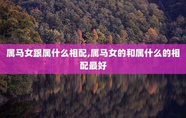 属马女跟属什么相配,属马女的和属什么的相配最好