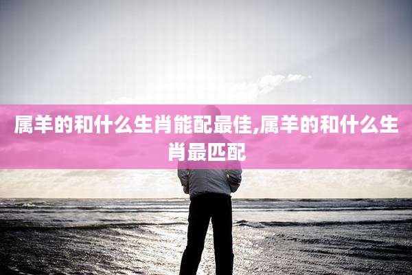 属羊的和什么生肖能配最佳,属羊的和什么生肖最匹配
