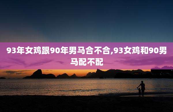 93年女鸡跟90年男马合不合,93女鸡和90男马配不配