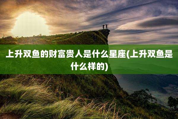 上升双鱼的财富贵人是什么星座(上升双鱼是什么样的)