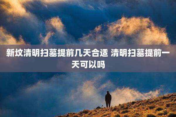 新坟清明扫墓提前几天合适 清明扫墓提前一天可以吗
