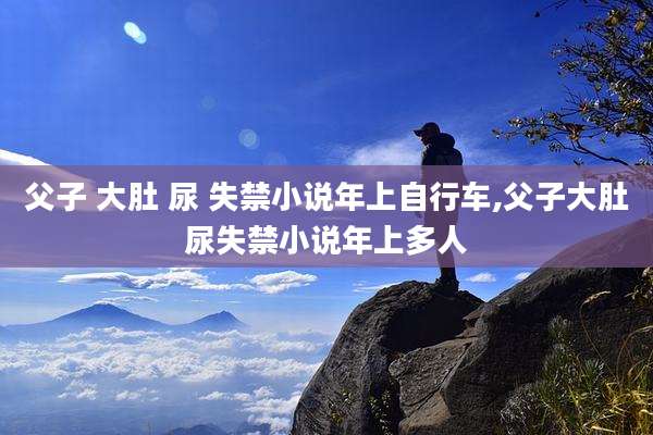 父子 大肚 尿 失禁小说年上自行车,父子大肚尿失禁小说年上多人